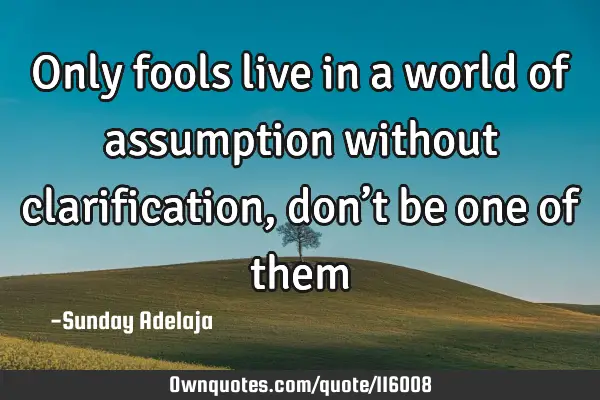 Only fools live in a world of assumption without clarification, don’t be one of