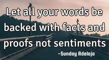 Let all your words be backed with facts and proofs not sentiments