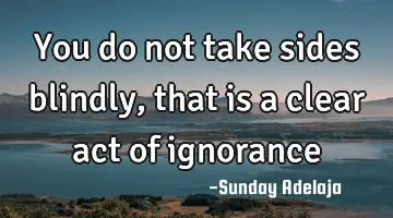 You do not take sides blindly, that is a clear act of ignorance
