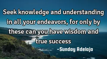 Seek knowledge and understanding in all your endeavors, for only by these can you have wisdom and