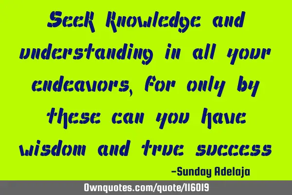 Seek knowledge and understanding in all your endeavors, for only by these can you have wisdom and
