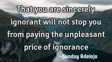 That you are sincerely ignorant will not stop you from paying the unpleasant price of ignorance