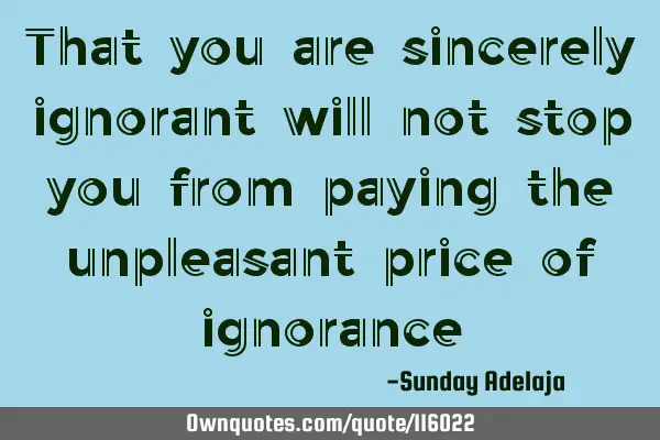 That you are sincerely ignorant will not stop you from paying the unpleasant price of
