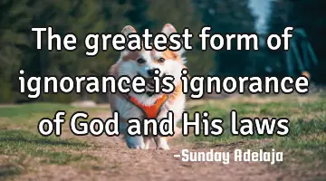 The greatest form of ignorance is ignorance of God and His laws