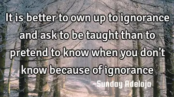 It is better to own up to ignorance and ask to be taught than to pretend to know when you don’t