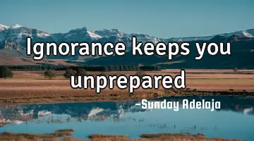Ignorance keeps you unprepared