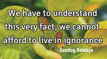 We have to understand this very fact; we cannot afford to live in ignorance