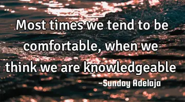 Most times we tend to be comfortable, when we think we are knowledgeable