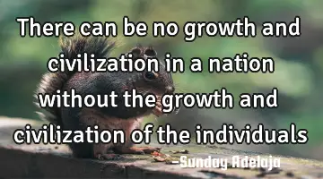 There can be no growth and civilization in a nation without the growth and civilization of the