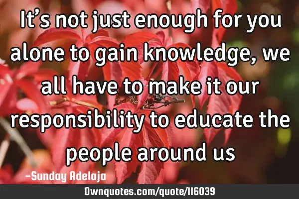 It’s not just enough for you alone to gain knowledge, we all have to make it our responsibility