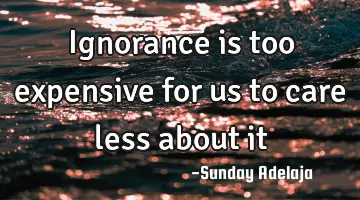 Ignorance is too expensive for us to care less about it