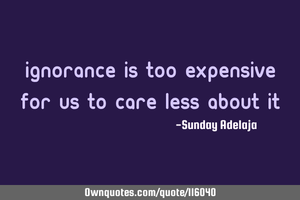 Ignorance is too expensive for us to care less about