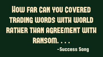 How far can you covered trading words with world rather than agreement with ransom....