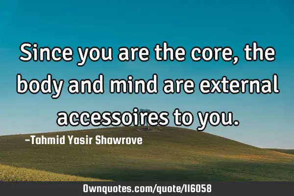 Since you are the core, the body and mind are external accessoires to