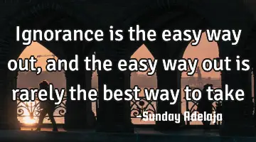 Ignorance is the easy way out, and the easy way out is rarely the best way to take