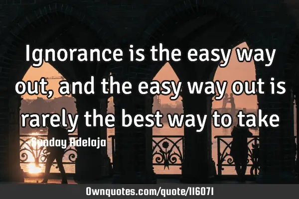 Ignorance is the easy way out, and the easy way out is rarely the best way to