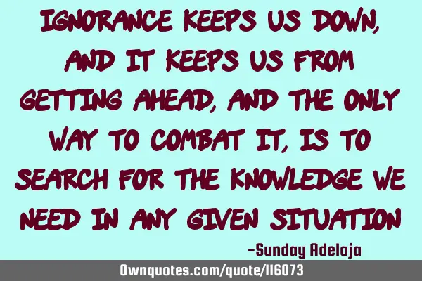Ignorance keeps us down, and it keeps us from getting ahead, and the only way to combat it, is to