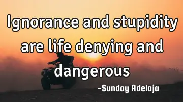 Ignorance and stupidity are life denying and dangerous