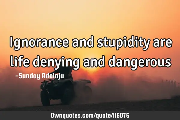 Ignorance and stupidity are life denying and