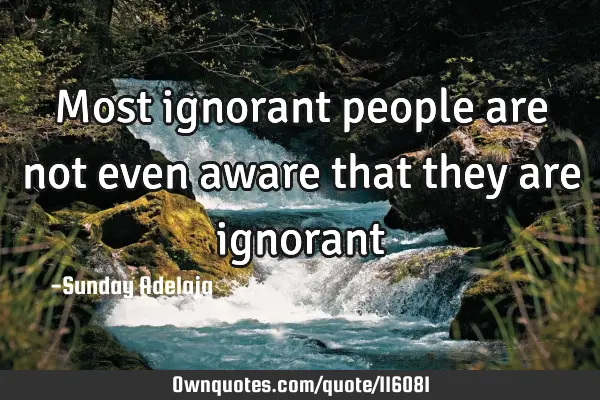 Most ignorant people are not even aware that they are