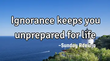 Ignorance keeps you unprepared for life