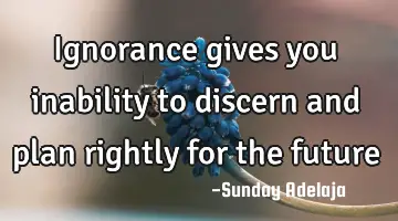 Ignorance gives you inability to discern and plan rightly for the future