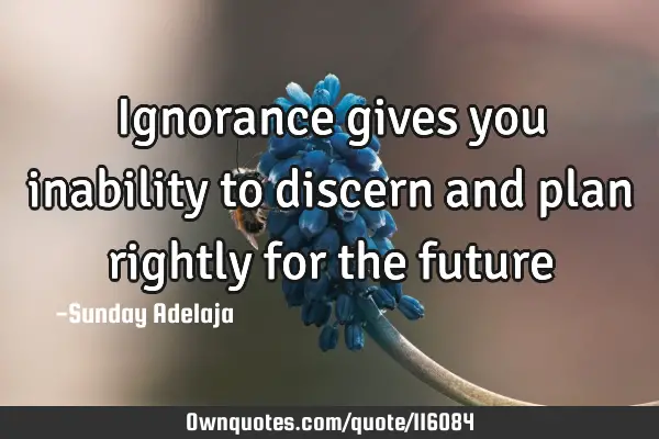 Ignorance gives you inability to discern and plan rightly for the