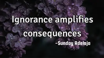 Ignorance amplifies consequences