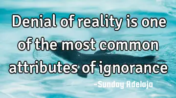 Denial of reality is one of the most common attributes of ignorance
