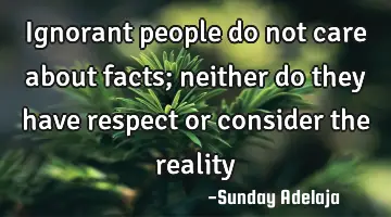 Ignorant people do not care about facts; neither do they have respect or consider the reality