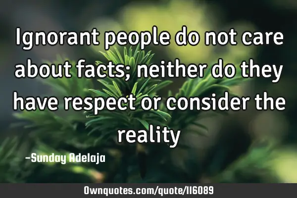 Ignorant people do not care about facts; neither do they have respect or consider the