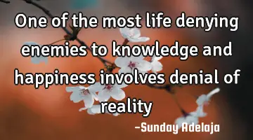 One of the most life denying enemies to knowledge and happiness involves denial of reality