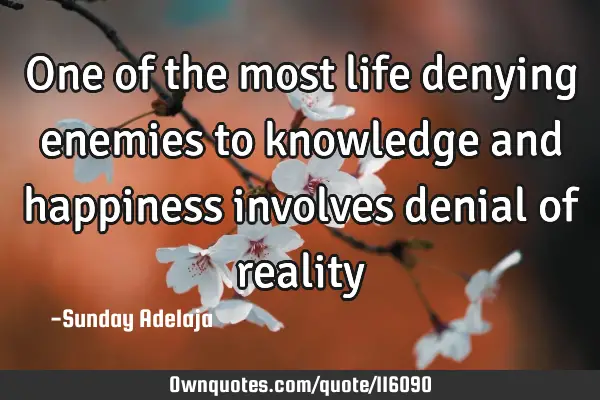 One of the most life denying enemies to knowledge and happiness involves denial of