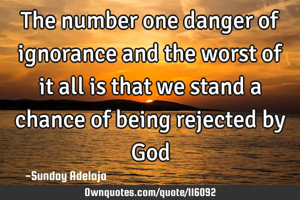 The number one danger of ignorance and the worst of it all is that we stand a chance of being