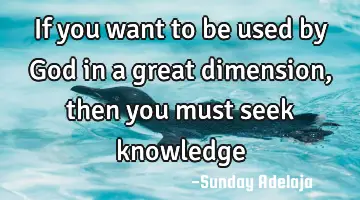 If you want to be used by God in a great dimension, then you must seek knowledge