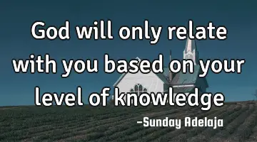 God will only relate with you based on your level of knowledge