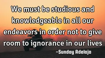 We must be studious and knowledgeable in all our endeavors in order not to give room to ignorance