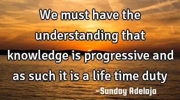 We must have the understanding that knowledge is progressive and as such it is a life time duty