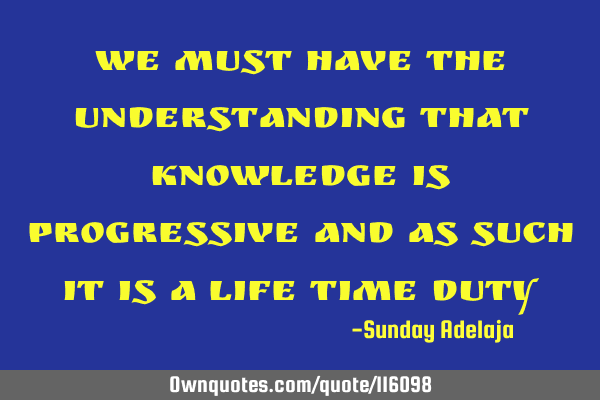 We must have the understanding that knowledge is progressive and as such it is a life time