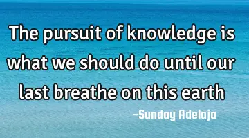 The pursuit of knowledge is what we should do until our last breathe on this earth