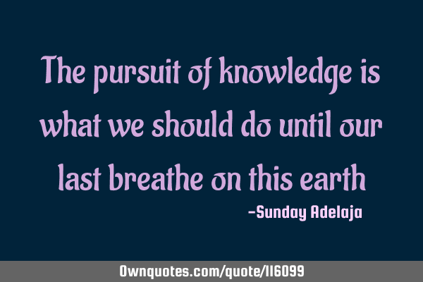 The pursuit of knowledge is what we should do until our last breathe on this