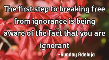 The first step to breaking free from ignorance is being aware of the fact that you are ignorant