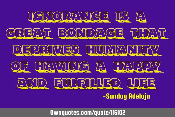 Ignorance is a great bondage that deprives humanity of having a happy and fulfilled