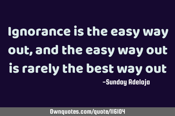 Ignorance is the easy way out, and the easy way out is rarely the best way