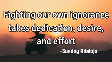 Fighting our own ignorance takes dedication, desire, and effort