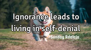 Ignorance leads to living in self-denial