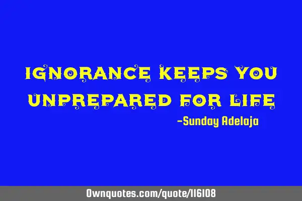 Ignorance keeps you unprepared for