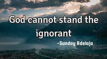 God cannot stand the ignorant