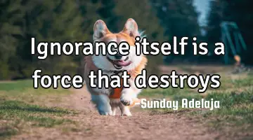 Ignorance itself is a force that destroys