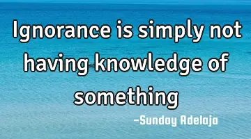 Ignorance is simply not having knowledge of something